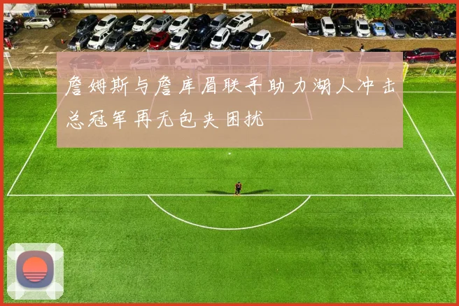 詹姆斯与詹库眉联手助力湖人冲击总冠军再无包夹困扰