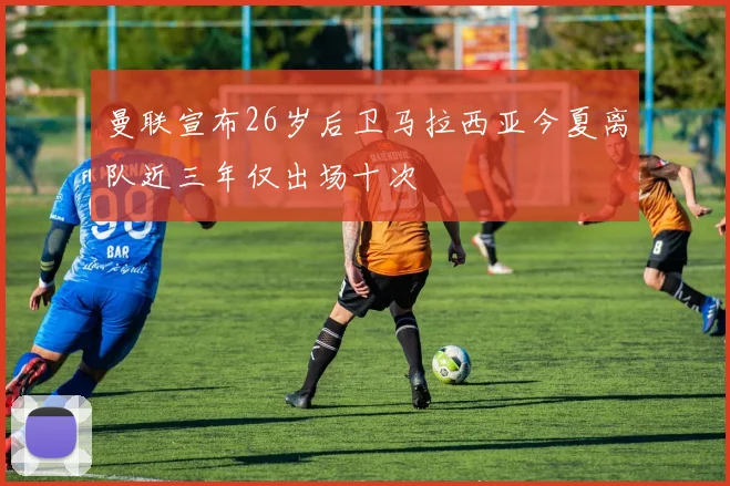 曼联宣布26岁后卫马拉西亚今夏离队近三年仅出场十次