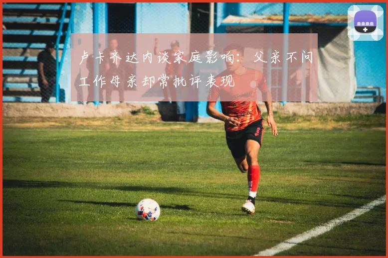 卢卡齐达内谈家庭影响：父亲不问工作母亲却常批评表现
