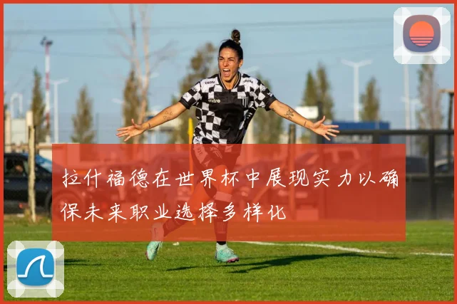 拉什福德在世界杯中展现实力以确保未来职业选择多样化