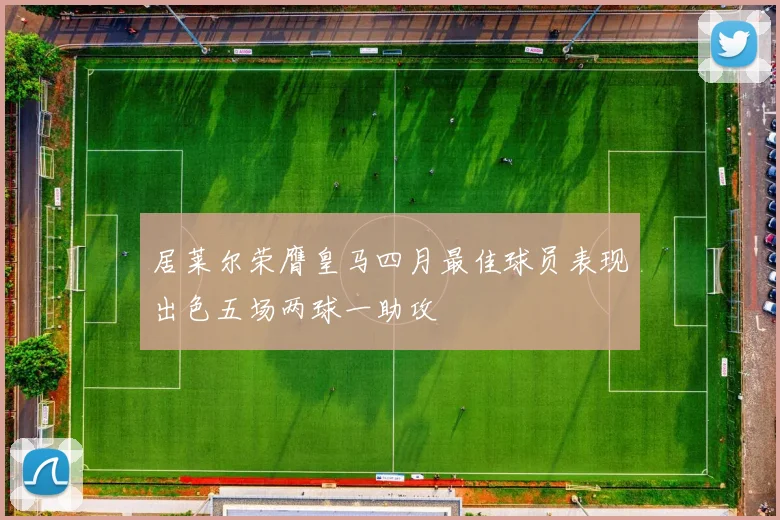 居莱尔荣膺皇马四月最佳球员表现出色五场两球一助攻