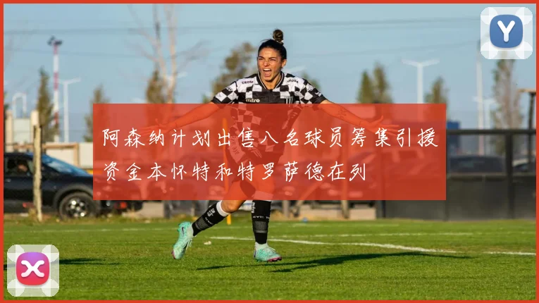 阿森纳计划出售八名球员筹集引援资金本怀特和特罗萨德在列